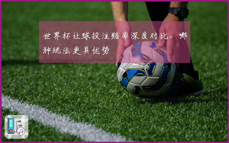 世界杯让球投注赔率深度对比，哪种玩法更具优势